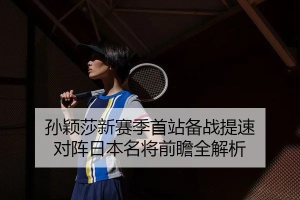 孙颖莎新赛季首站备战提速 对阵日本名将前瞻全解析